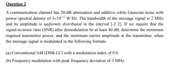 Question 2 A communication channel has 20-dB attenuation and additive white Gaussian noise with power spectral density of 3x103 WHz. The bandwidth of the message signal is 2 MHz and its amplitude is uniformly distributed in the interval [-2 2]. If we require that the signal-to-noise ratio (SNR) after demodulation be at least 40 dB, determine the minimunm required transmitter power, and the minimum carrier amplitude at the transmitter, when the message signal is modulated in the following formats: (a) Conventional AM (DSB-LC) with a modulation index of 0.8. (b) Frequency modulation with peak frequency deviation of 3 MHz.