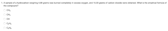 1. A sample of a hydrocarbon weighing 4.99 grams was burned completely in excess oxygen, and 15.00 grams of carbon dioxide we