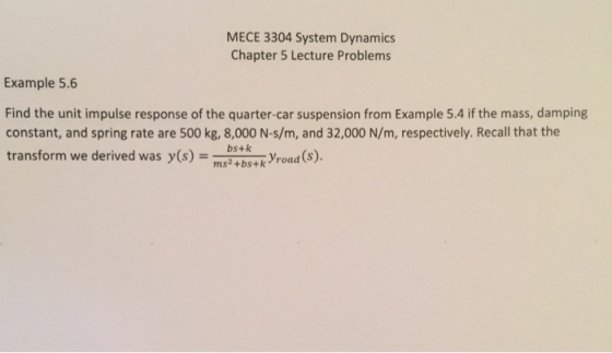 MECE 3304 System Dynamics Chapter 5 Lecture Problems Example 5.6 Find the unit impulse response of the quarter-car suspension from Example 5.4 if the mass, damping constant, and spring rate are 500 kg, 8,000 N-s/m, and 32,000 N/m, respectively. Recall that the transform we derived wasy(s)road (s) bs+k ms2+bs+k