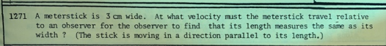 1271 A meterstick is 3 cm wide. At what velocity must the meterstick travel relative to an observer for the observer to find