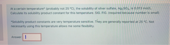 At a certain temperature (probably not 25 °C), the solubility of silver sulfate, Ag2SO4, is 0.013 mol/L. Calculate its solub