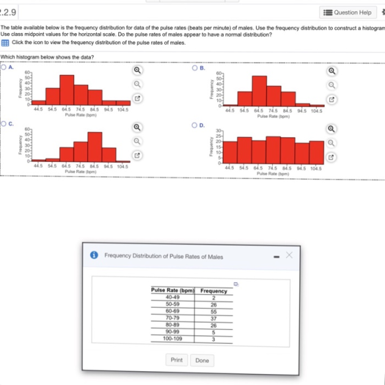 2.9 Question Help The table available below is the frequency distribution for data of the pulse rates (beats per minute) of males. Use the frequency distribution to construct a histogram Use class midpoint values for the horizontal scale. Do the pulse rates of males appear to have a normal distribution? EB Click the icon to view the frequency distribution of the pulse rates of males. Which histogram below shows the data? O A 45 54.5 645 74.5 84.5 94.5 104.5 4.5 54.5 64.5 74.5 84.5 94.5 104.5 Pulse Rate (bpm) Pulse Rate (bpm) O C. D. 20 15 10 44.5 54.5 64.5745 84.5 94.5 104.5 Pulse Rabe (bpm) 4.5 54.5 64.5 745 845 94.5 104.5 Pulse Rate (bpm) Frequency Distribution of Pulse Rates of Males Pulse Rate ( 40-49 50-59 60-69 70-79 80-89 26 37 26 100-109 Print Done