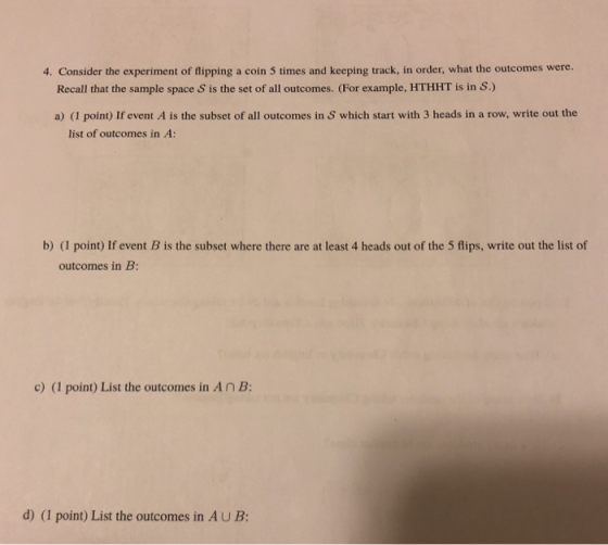 4. Consider the experiment of flipping a coin 5 times and keeping track, in order, what the outcomes were. Recall that the sample space S is the set of all outcomes. (For example, HTHHT is in S.) a) (I point) If event A is the subset of all outcomes in S which start with 3 heads in a row, write out the list of outcomes in A b) (1 point) If event B is the subset where there are at least 4 heads out of the 5 flips, write out the list of outcomes in B c) (1 point) List the outcomes in AnB: d) (I point) List the outcomes in AUB: