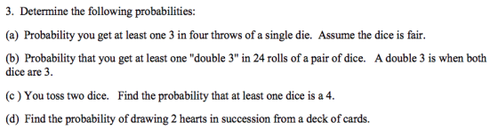 3. Determine the following probabilities: (a) Probability you get at least one 3 in four throws of a single die. Assume the dice is fair. (b) Probability that you get at least one double 3 in 24 rolls of a pair of dice. A double 3 is when both dice are 3. (c) You toss two dice. Find the probability that at least one dice is a 4. (d) Find the probability of drawing 2 hearts in succession from a deck of cards