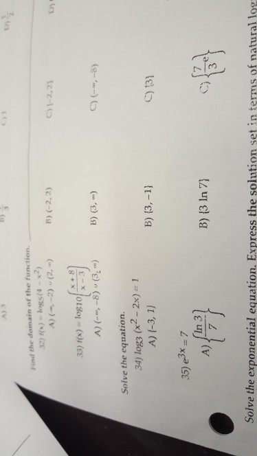 cy1 Find the domain of the function. 2)fs)-logs(4 -x2) C)1-2,21 x +8 3) t)-10g10 C) ,8) Solve the equation. 34) log3 (x2- 2x)- 1 B) 13,-1 ) 13) 35) e3x 7 In 3 3 A) B)(3 In7] Solve the exponential equation. Express the solution set in terms of natural log