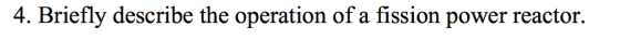 4. Briefly describe the operation of a fission power reactor.