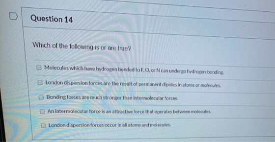 Question 14 Which of the following is or are true? Molecules which have hydrogen bonded to F, 0, or N can undergo hydrogen-bo
