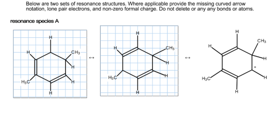Below are two sets of resonance structures. Where applicable provide the missing curved arrow notation, lone pair electrons, and non-zero formal charge. Do not delete or any any bonds or atoms. resonance species A CH3 CH3 CH3 H3C H3C