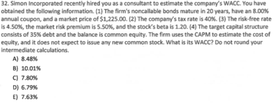 32. Simon Incorporated recently hired you as a consultant to estimate the companys WACC. You have obtained the following inf