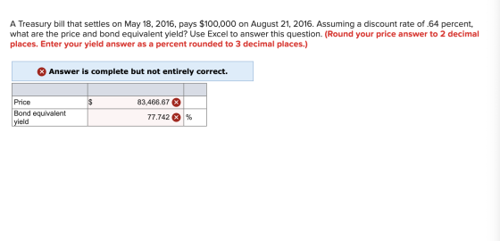 A Treasury bill that settles on May 18, 2016, pays $100,000 on August 21, 2016. Assuming a discount rate of .64 percent, what