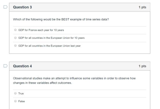 D Question 3 1 pts Which of the following would be the BEST example of time series data? GDP for France each year for 10 years GDP for all countries in the European Union for 10 years GDP for all countries in the European Union last year Question 4 1 pts Observational studies make an attempt to influence some variables in order to observe how changes in these variables affect outcomes. True False