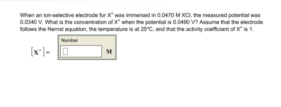 When an ion-selective electrode for X was immersed in 0.0470 M XCI, the measured potential was 0.0340 V. What is the concentration of X when the potential is 0.0490 V? Assume that the electrode follows the Nernst equation, the temperature is at 25°C, and that the activity coefficient of X is 1 Number