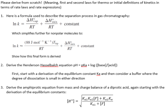 Please derive from scratch! (Meaning, first and second laws for thermo or initial definitions of kinetics in terms of rate laws and rate expressions) 1. Here is a formula used to describe the separation process in gas chromatography: Inkvap + -pm-+ constant RT RT Which simplifies further for nonpolar molecules to: +constant RT RT Show how this final form is derived 2. Derive the Henderson Hasselbalch equation pH pKa+log ([base]/[acidl) First, start with a derivation of the equilibrium constant Ka and then consider a buffer where the degree of dissociation is small in either direction Derive the amphiprotic equation from mass and charge balance of a diprotic acid, again starting with the derivation of the equilibrium constants: 3.