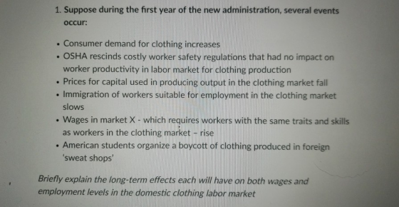 1. Suppose during the first year of the new administration, several events occur: Consumer demand for clothing increases OSHA rescinds costly worker safety regulations that had no impact on worker productivity in labor market for clothing production . Prices for capital used in producing output in the clothing market fall . Immigration of workers suitable for employment in the clothing market slows Wages in market X- which requires workers with the same traits and skills as workers in the clothing market -rise . American students organize a boycott of clothing produced in foreign sweat shops Briefly explain the long-term effects each will have on both wages and employment levels in the domestic clothing labor market
