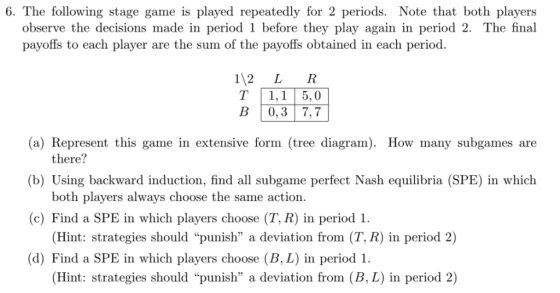 6. The following stage game is played repeatedly for 2 periods. Note that both players observe the decisions made in period 1 before they play again in period 2. The final payoffs to each player are the sum of the payoffs obtained in each period. 112 L R T 1,1 5,0 B 0,3 7,7 (a) Represent this game in extensive form (tree diagram. How many subgames are there? (b) Using backward induction, find all subgame perfect Nash equilibria (SPE) in which both players always choose the same action. (Hint: strategies should punish a deviation from (T, R) in period 2) Hint: strategies should punish a deviation from (B, L) in period 2) (c) Find a SPE in which players choose (T, R) in period 1 (d) Find a SPE in which players choose (B, L) in period