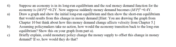 6) Suppose an economy is in its long-run equilibrium and the real money demand function for the economy is (MiP)-0.2Y. Now suppose suddenly money demand becomes (MiP)-0.4Y Draw a graph and show the initial long-run equilibrium and then show the short-run equilibrium that would results from this change in money demand [Hint: You are drawing the graph from Chapter 10 but think about how this money demand change affects velocity from Chapter 5.] a) b) Assuming policymakers take no action, how would the economy transition back to the long-run equilibrium? Show this on your graph from part a). c Briefly explain, could monetary policy change the money supply to offset this change in money demand? If so, how would they do that?