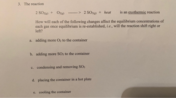 3. The reaction 2 S026) + O2(e) -------> 2 SO3(g) + heat is an exothermic reaction How will each of the following changes aff