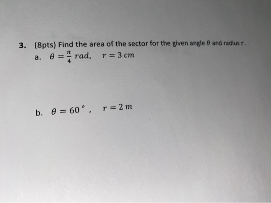 3. (8pts) Find the area of the sector for the given angle and radius r. 0 = rad, r = 3 cm a. b. 0 = 60°, r = 2 m