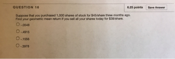 QUESTION 16 6.25 points Save Answer Suppose that you purchased 1,000 shares of stock for $45/share three months ago. Find your geometric mean return if you sell all your shares today for $38/share. .0548 .4915 O- 1556 O-3978