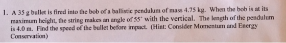 1. A 35 g bullet is fired into the bob of a ballistic pendulum of mass 4.75 kg. When the bob is at its maximum height, the string makes an angle of 55 with the vertical. The length of the pendulum is 4.0 m. Find the speed of the bullet before impact. (Hint: Consider Momentum and Energy Conservation)