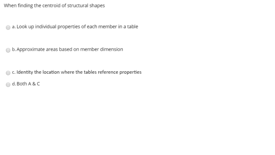 When finding the centroid of structural shapes a. Look up individual properties of each member in a table b.Approximate areas based on member dimension c. Identity the location where the tables reference properties d. Both A & C