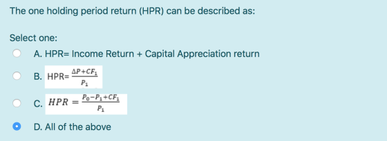 The one holding period return (HPR) can be described as: Select one: O A. HPR= Income Return + Capital Appreciation return O