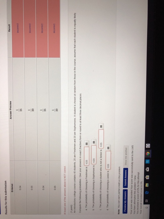 Results for this submission Result 0 05 004 0.05 At least one of the answers above is NOT correct (1 point) An introduciory college course contains 45 students, 25 are Freshmen and 20 are Sophomores A student is chosen at random from those in the course, assume that each student is equalily likely Compute the following probabilties Give your answers in exact (fraction) form or round to at least three decimal places c The probabity of choosing a student who is not a Senior is 125 d The probablity of choosing a Junior is 1/20 sent to the LMS You have attempted this problem 1 tme You recerved a score or 0% for this attempt
