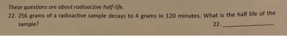 These questions are about radioactive half-life. 22. 256 grams of a radioactive sample decays to 4 grams in 120 minutes. What is the half life of the 22. sample?
