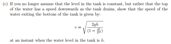 (c) If you no longer assume that the level in the tank is constant, but rather that the top of the water has a speed downwards as the tank drains, show that the speed of the water exiting the bottom of the tank is given by: 2gh (1-可) u= d4 D4 at an instant when the water lkevel in the tank is h.