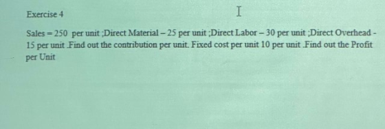 Exercise 4 Sales = 250 per unit;Direct Material - 25 per unit Direct Labor - 30 per unit:Direct Overhead - 15 per unit Find o