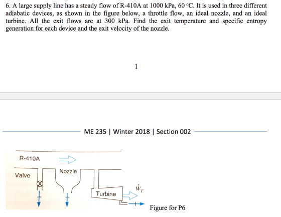 6. A large supply line has a steady flow of R-410A at 1000 kPa, 60 °C. It is used in three different adiabatic devices, as shown in the figure below, a throttle flow, an ideal nozzle, and an ideal urbine. All the exit flows are at 300 kPa. Find the exit temperature and specific entropy generation for each device and the exit velocity of the nozzle. ME 235 Winter 2018 | Section 002 R-410A Nozzle Valve W. Turbine Figure for P6