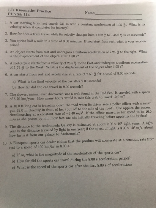 1-D Kinematics Practice PHYS&114 Name: 1. A car starting from rest travels 231 m with a constant acceleration of 1.05 3. What is its 2. How far does a train travel while its velocity changes from +102 to +45.0 등 in 22.0 seconds? 3. You sprint half a mile in a time of 3.00 minutes. If you start from rest, what is your acceler- 4. An object starts from rest and undergoes a uniform acceleration of 2.25to the right. What 5. A motorcycle starts from a velocity of 25.5 to the East and undergoes a uniform acceleration 6. A car starts from rest and accelerates at a rate of 2.50 3 for a total of 9.00 seconds. velocity when it completes its journey? ation? is the displacement of the object after 1.80 s? of 1.55 to the West. What is the displacement of the object after 1.95 s? a) What is the final velocity of the car after 9.00 seconds? b) How far did the car travel in 9.00 seconds? 7. The slowest animal ever discovered was a crab found in the Red Sea. It traveled with a speed of 5.70 km/year. How many hours would it take this crab to travel 10.0 m? 8. A 10.0 ft long car is traveling down the road when its driver sces a police officer with a radar gun 32.0 m directly in front of her (but off to the side of the road). She applies the brakes, decelerating at a constant rate of -2.40 m/s. If the officer measures her speed to be 16.0 m/s as she passes by him, how fast was she initially traveling before applying the brakes? 9. The distance to the Andromeda Galaxy is estimated at about 2.00 x 10 light years. A light year is the distance traveled by light in one year; if the speed of light is 3.00 x 10 m/s, about how far is it from our galaxy to Andromeda? 10. A European sports car dealer claims that the product will accelerate at a constant rate from rest to a speed of 100 km/hr in 8.00 s. a) If so, what is the magnitude of the acceleration of the sports car? b) How far did the sports car travel during the 8.00 s acceleration period? c) What is the speed of the sports car after the first 5.00 s of acceleration?