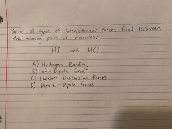 Select all types of intermolecular forces found between the following pairs of molecules: HI HCL and A) Hydrogen Bonding B) l