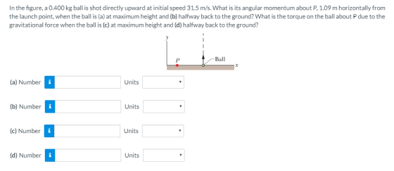 In the figure, a 0.400 kg ball is shot directly upward at initial speed 31.5 m/s. What is its angular momentum about P, 1.09 m horizontally from the launch point, when the ball is (a) at maximum height and (b) halfway back to the ground? What is the torque on the ball about P due to the gravitational force when the ball is (c) at maximum height and (d) halfway back to the ground? Ball (a) Number Units (b) Number Units (c) Number Units (d) Number Units