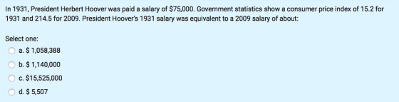 In 1931, President Herbert Hoover was paid a salary of $75,000. Government statistics show a consumer price index of 15.2 for 1931 and 214.5 for 2009. President Hoovers 1931 salary was equivalent to a 2009 salary of about: Select one a. $ 1,058,388 b. $1,140,000 c. $15,525,000 d. $ 5,507