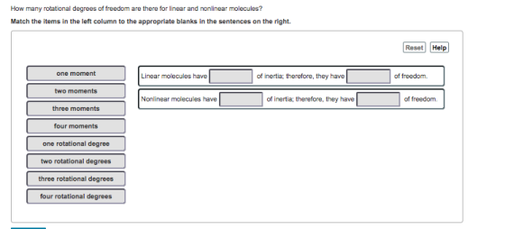 How many rotational degrees of freedom are there for linear and nonlinear molecules? Match the items in the left column to the appropriate blanks in the sentences on the right. Reset Help one moment Linear molecules have of inertia; therefore, they have of freedom. two moments Nonlinear molecules have of inertia; therefore, they have of freedom. three moments four moments one rotational degree two rotational degrees three rotational degrees four rotational degrees