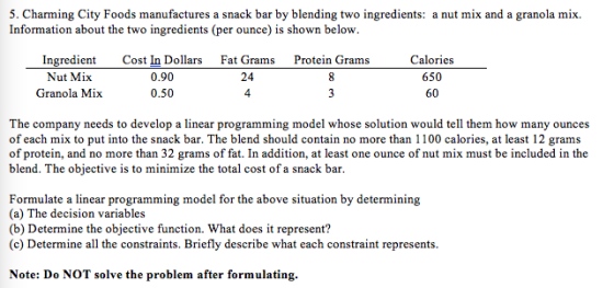 5. Charming City Foods manufactures a snack bar by blending two ingredients: a nut mix and a granola mix. Information about the two ingredients (per ounce) is shown below Ingredient Nut Mi:x Granola Mix Cost In Dollars 0.90 0.50 Fat Grams 24 4 Calories 650 60 Protein Grams The company needs to develop a linear programming model whose solution would tell them how many ounces of each mix to put into the snack bar. The blend should contain no more than 1100 calories, at least 12 grams of protein, and no more than 32 grams of fat. In addition, at least one ounce of nut mix must be included in the blend. The objective is to minimize the total cost of a snack bar Formulate a linear programming model for the above situation by determining (a) The decision variables (b) Determine the objective function. What does it represent? (c) Determine all the constraints. Briefly describe what each constraint represents Note: Do NOT solve the problem after formulating
