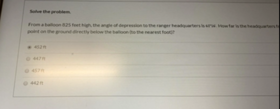Solve the problem From a balloon 325 feet high, the angle of depression to the ranger headquarters is 6116. How far is the he