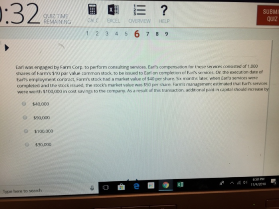 QUIZ TIME REMAININGCALCEXCELOVERVIEW HELP SUBMI QUIZ 1 2 3 4 5 6 7 8 9 Earl was engaged by Farm Corp. to perform consulting services. Earts compensation for these services consisted of 1,000 shares of Farms $10 par value common stock, to be issued to Earl on completion of Earls services. On the execution date of Earls employment contract, Farms stock had a market value of $40 per share. Six months later, when Earls services were completed and the stock issued, the stocks market value was $50 per share. Farms management estimated that Earls services were worth $100,000 in cost savings to the company. As a result of this transaction, additional paid-in capital should increase by $40,000 $90,000 $100,000 $30,000 650PM 11/4/2018 ^僱 O e Type here to search