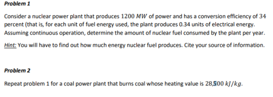 Problem 1 Consider a nuclear power plant that produces 1200 MW of power and has a conversion efficiency of 34 percent (that is, for each unit of fuel energy used, the plant produces 0.34 units of electrical energy. Assuming continuous operation, determine the amount of nuclear fuel consumed by the plant per year. Hint: You will have to find out how much energy nuclear fuel produces. Cite your source of information Problem 2 Repeat problem 1 for a coal power plant that burns coal whose heating value is 28,500 kJ/kg.