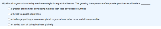 48) Global organizations today are increasingly facing ethical issues. The growing transparency of corporate practices worldwide is__. a greater problem for developing nations than less developed countries Oa threat to global operations a challenge putting pressure on global organizations to be more socially responsible Oan added cost of doing business globally