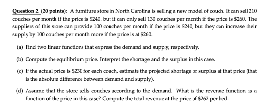 Question 2.(20 points): A furniture store in North Carolina is selling a new model of couch. It can sell 210 couches per month if the price is $240, but it can only sell 130 couches per month if the price is $260. The suppliers of this store can provide 100 couches per month if the price is $240, but they can increase their supply by 100 couches per month more if the price is at $260. (a) Find two linear functions that express the demand and supply, respectively. b) Compute the equilibrium price. Interpret the shortage and the surplus in this case. (c) If the actual price is $230 for each couch, estimate the projected shortage or surplus at that price (that is the absolute difference between demand and supply) (d) Assume that the store sells couches according to the demand. What is the revenue function as a function of the price in this case? Compute the total revenue at the price of $262 per bed