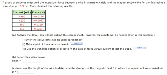 A group of students measured the interaction force between a wire in a magnetic field and the magnet responsible for the field using a wire of length 3.9 cm. They obtained the following results. Current (mA) Force (N) -0.0194 -0.0097 0.0129 0.0227 -460 -130 300 510 (a) Analyze the data. (You will not submit this spreadsheet. However, the results will be needed later in this problem.) (i) Enter the above data into an Excel spreadsheet (ii) Make a plot of force versus current. HINT (iii) Use the trendline option in Excel to fit the data of force versus current to get the slopee . HINT (b) Report this value below slope (c) Now, use the length of the wire to determine the strength of the magnetic field B in which the experiment was carried out.