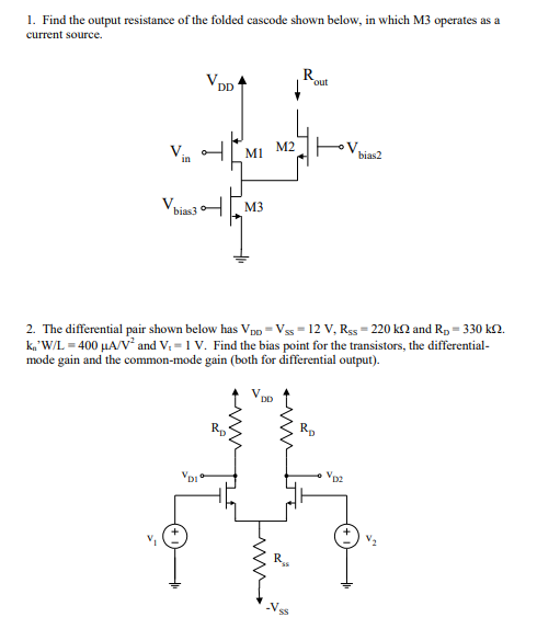 1. Find the output resistance of the folded cascode shown below, in which M3 operates as a current source. out NN.2 MI M3 bias3 2. The differential pair shown below has VDD-Vss-12 V, Rss-220 kΩ and RD-330 kQ. k,,WL-400 μ A/Vand V, = 1 V. Find the bias point for the transistors, the differential- mode gain and the common-mode gain (both for differential output) , v. RD DI D2 V.
