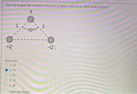 Find the magnitude of electric force on q. (take L=40 cm, q=10mC and Q=25mC) 9 L Loon Z +Q -21 Select one: a. 20 b. 14 C. 22