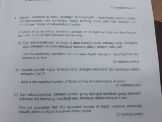 (3 markah/marks) Sebuah landasan di suatu lapangan terbang boleh menampung secara purata 120 pendaratan dan perlepasan kapal terbang untuk satu han Jadkan 2.7183 dan hitung perkara-perkara benikut A runway at an airport can handle an average of 120 flights arriving and departing per day. Lete 2.7183 and calculate the following (a) Cari kebarangkalian terdapat 2 atau kurang kapal terbang yang mendarat atau berlepas daripada landasan tersebut dalam tempoh satu jam Find the probability that there are 2 or fower flights arriving or departing from the runway in an hour (2 markah/marks) (b) Apakah jumlah kapal terbang yang dijangka mendarat dan berlepas dalam tempoh 4 jam? What is the expected number of flights arriving and departing in 4 hours? (1 markah/mark (c) Cari kebarangkalian bahawa jumlah yang dijangka tersebut (yang diperoleh sebelum ini) memang mendarat atau berlepas dalam tempoh 4 jam Find the probability that this expected number of lights (obtained previously) actually amive or depart in a given 4 hour period (2 markah/marks)