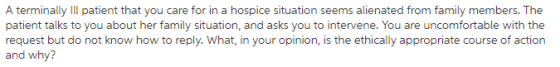 A terminally Il patient that you care for in a hospice situation seems alienated from family members. The patient talks to you about her family situation, and asks you to intervene. You are uncomfortable with the request but do not know how to reply. What, in your opinion, is the ethically appropriate course of action and why?