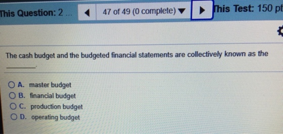 This Question: 47 of 49 (0 complete) his Test: 150 pt The cash budget and the budgeted financial statements are collectively known as the O A. master budget B. financial budget O C. production budget O D. operating budget