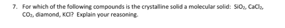 7. For which of the following compounds is the crystalline solid a molecular solid: SiO2, CaCl2, CO2, diamond, KCI? Explain y