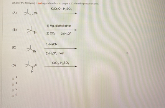 What of the following is not a good method to prepare 2,2-dimethylpropanoic acid? K2Cr2O7, H2SO (A) OH 1) Mg, diethyl ether B